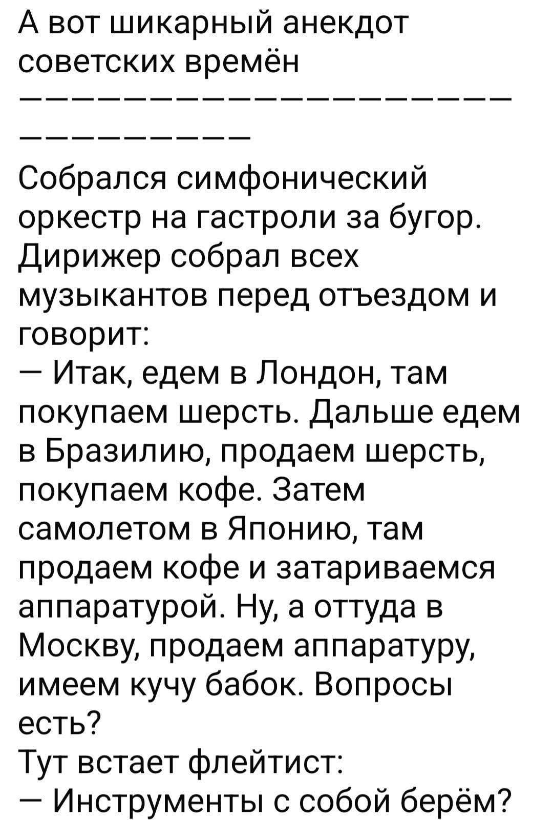 А вот шикарный анекдот советских времён
----------
----------
Собрался симфонический оркестр на гастроли за бугор. Дирижер собрал всех музыкантов перед отъездом и говорит:
— Итак, едем в Лондон, там покупаем шерсть. Дальше едем в Бразилию, продаем шерсть, покупаем кофе. Затем самолетом в Японию, там продаем кофе и затариваемся аппаратурой. Ну, а от