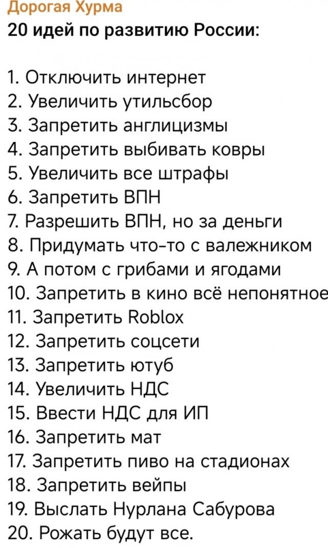 Дорогая Хурма
20 идей по развитию России:
1. Отключить интернет
2. Увеличить утильсбор
3. Запретить англицизмы
4. Запретить выбивать ковры
5. Увеличить все штрафы
6. Запретить ВПН
7. Разрешить ВПН, но за деньги
8. Придумать что-то с валежником
9. А потом с грибами и ягодами
10. Запретить в кино всё непонятное
11. Запретить Roblox
12. Запретить соцс