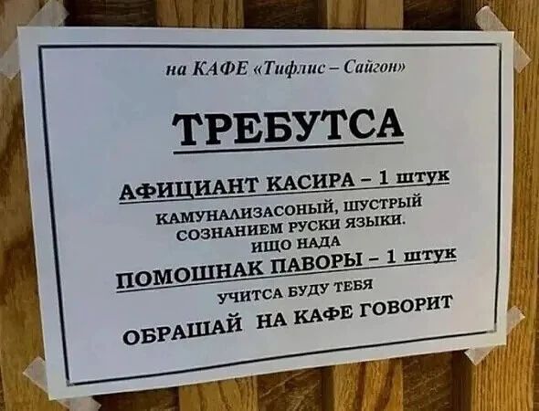 на КАФЕ «Тифлис – Сайгон»
ТРЕБУЕТСЯ
ОФИЦИАНТ-КАССИР – 1 ШТУКА
КОММУНИКАБЕЛЬНЫЙ, ШУСТРЫЙ
СО ЗНАНИЕМ РУССКОГО ЯЗЫКА.
ЕЩЕ НАДО
ПОМОЩНИК ПОВАРА – 1 ШТУКА
УЧИТЬСЯ БУДУ У ТЕБЯ
ОБРАЩАТЬСЯ В КАФЕ, ГОВОРЯТ