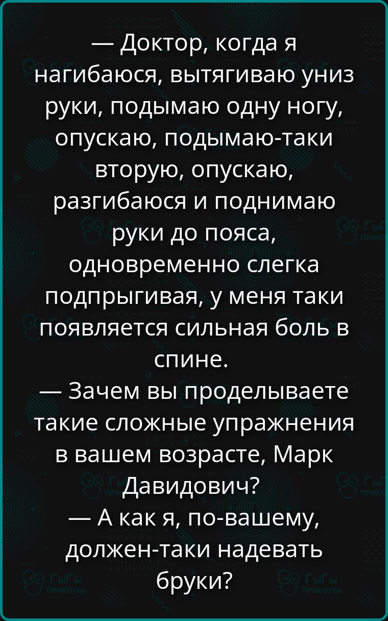 — Доктор, когда я нагибаюся, вытягиваю униз руки, подымаю одну ногу, опускаю, подымаю-таки вторую, опускаю, разгибаюся и поднимаю руки до пояса, одновременно слегка подпрыгивая, у меня таки появляется сильная боль в спине. — Зачем вы проделываете такие сложные упражнения в вашем возрасте, Марк Давидович? — А как я, по-вашему, должен-таки надевать б