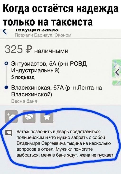 Когда остается надежда только на таксиста текущий заказ Поехали Барнаул, Эконом 325 ₽ наличными Энтузиастов, 5А (р-н РОВД Индустриальный) 5 подъезд Власихинская, 67А (р-н Лента на Власихинской) Весна баня 8 этаж позвонить в дверь представиться полицейским и что нужно забрать с собой Владимира Сергеевича тыдина на несколько вопросов в отдел. Мужики 