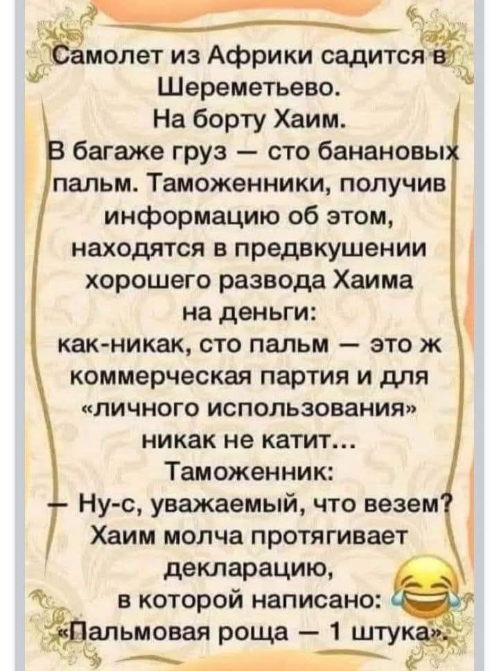 Самолет из Африки садится в Шереметьево. На борту Хаим. В багаже груз — сто банановых пальм. Таможенники, получив информацию об этом, находятся в предвкушении хорошего развода Хаима на деньги: — как-никак, сто пальм — это ж коммерческая партия и для «личного использования» никак не катит... Таможенник: — Ну-с, уважаемый, что везем? Хаим молча протя