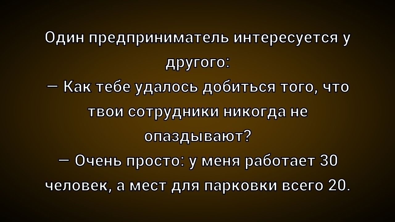 Один предприниматель интересуется у другого:
— Как тебе удалось добиться того, что твои сотрудники никогда не опаздывают?
— Очень просто: у меня работает 30 человек, а мест для парковки всего 20.