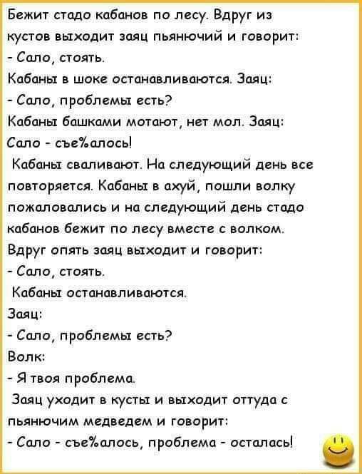Бежит стадо кабанов по лесу. Вдруг из кустов выходит заяц пьянющий и говорит:
- Сало, стоять.
Кабаны в шоке останавливаются. Заяц:
- Сало, проблемы есть?
Кабаны башками мотают, нет мол. Заяц:
- Сало - съе%алось!
Кабаны сваливают. На следующий день все повторяется. Кабаны в ахуй, пошли волку пожаловались и на следующий день стадо кабанов бежит по ле
