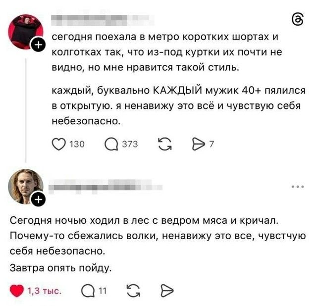 сегодня поехала в метро коротких шортах и колготках так, что из-под куртки их почти не видно, но мне нравится такой стиль. каждый, буквально КАЖДЫЙ мужик 40+ пялился в открытую. я ненавижу это всё и чувствую себя небезопасно. Сегодня ночью ходил в лес с ведром мяса и кричал. Почему-то сбежались волки, ненавижу это все, чувствую себя небезопасно. За