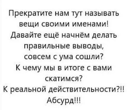 Прекратите нам тут называть вещи своими именами! Давайте еще начнём делать правильные выводы, совсем с ума сошли? К чему мы в итоге с вами скатимся? К реальной действительности?!! Абсурд!!!