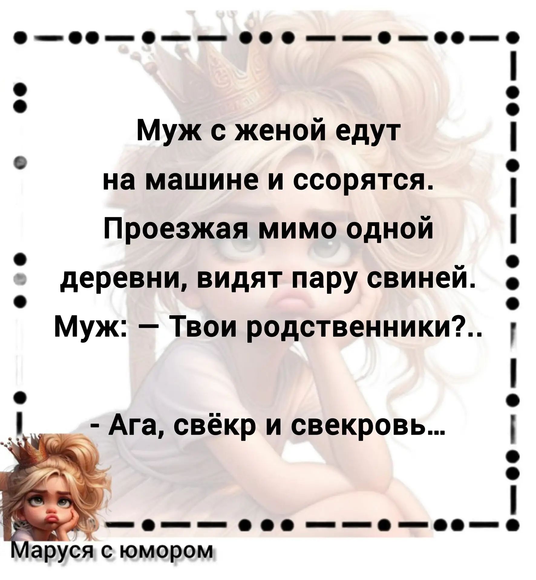 Муж с женой едут на машине и ссорятся. Проезжая мимо одной деревни, видят пару свиней. Муж: — Твои родственники?.. — Ага, свёкр и свекровь... Маруся с юмором