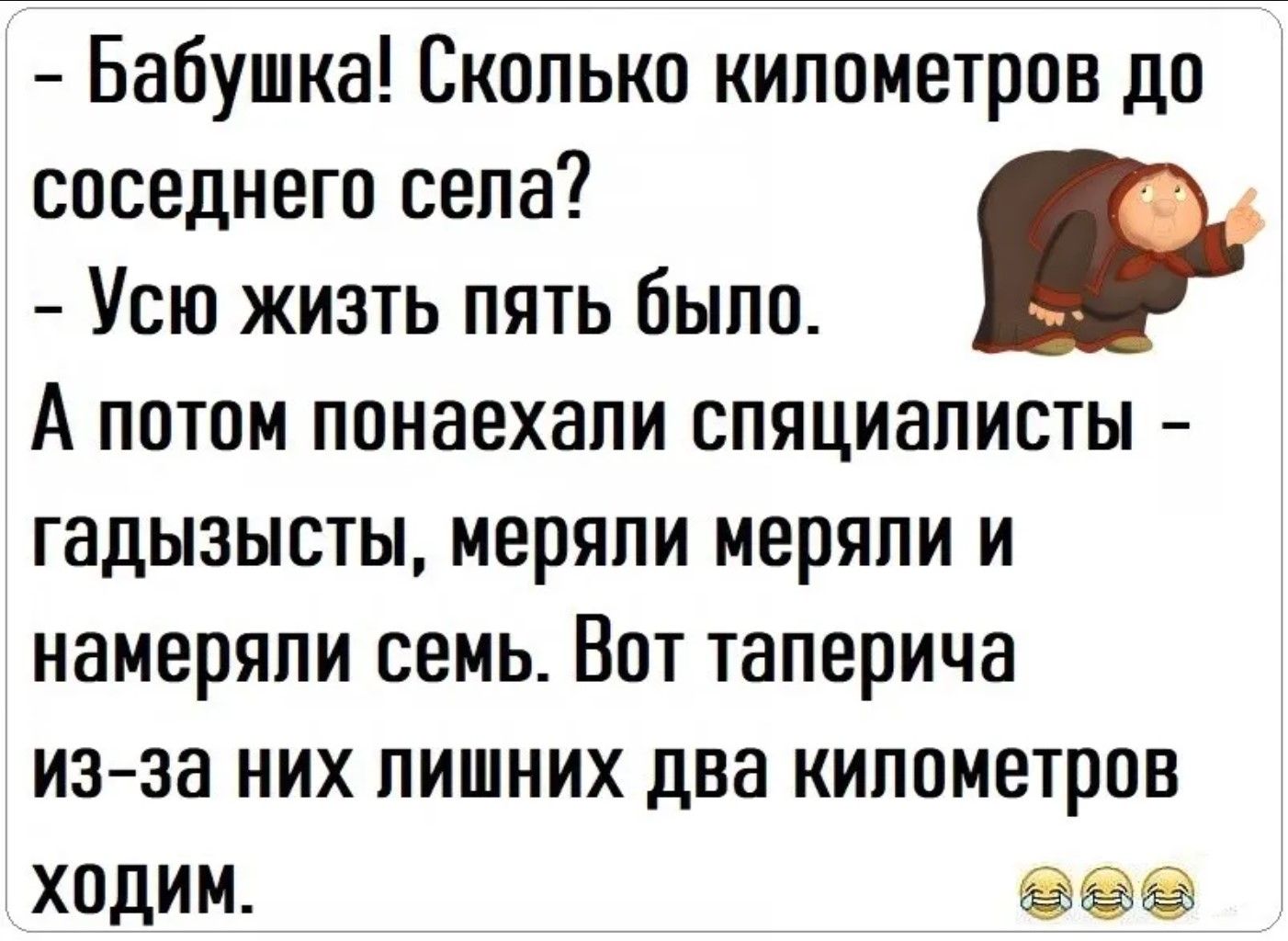 - Бабушка! Сколько километров до соседнего села?
- Усю жизнь пять было.
А потом понаехали спяциалисты - гадызысты, меряли меряли и намеряли семь. Вот таперича из-за них лишних два километров ходим.