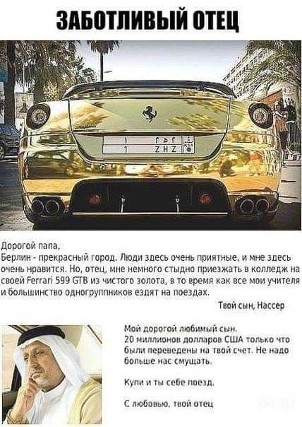ЗАБОТЛИВЫЙ ОТЕЦ Дорогой папа, Берлин - прекрасный город. Люди здесь очень приятные, и мне здесь очень нравится. Но, отец, мне немного стыдно приезжать в колледж на своей Ferrari 599 GTB из чистого золота, в то время как все мои учителя и большинство одногруппников ездят на поездах. Твой сын, Нассер Мой дорогой любимый сын. 20 миллионов долларов США