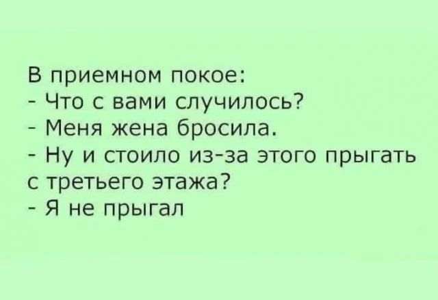 В приемном покое: - Что с вами случилось? - Меня жена бросила. - Ну и стоило из-за этого прыгать с третьего этажа? - Я не прыгал