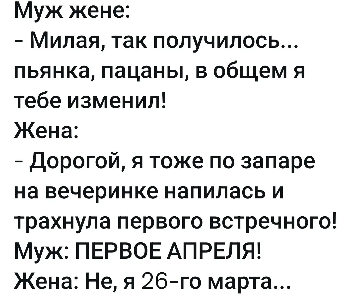 Муж жене: – Милая, так получилось... пьянка, пацаны, в общем я тебе изменил! Жена: – Дорогой, я тоже по запаре на вечеринке напилась и трахнула первого встречного! Муж: ПЕРВОЕ АПРЕЛЯ! Жена: Не, я 26-го марта...