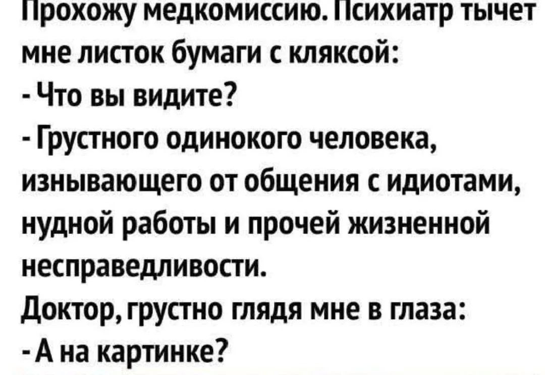Прохожу медкомиссию. Психиатр тычет мне листок бумаги с кляксой: - Что вы видите? - Грустного одинокого человека, изнывающего от общения с идиотами, нудной работы и прочей жизненной несправедливости. Доктор, грустно глядя мне в глаза: - А на картинке?