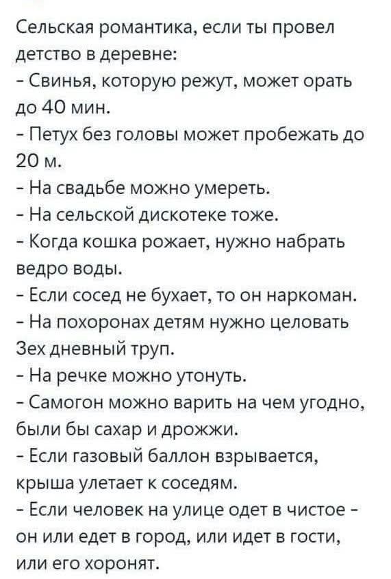 Сельская романтика, если ты провел детство в деревне:
- Свинья, которую режут, может орать до 40 мин.
- Петух без головы может пробежать до 20 м.
- На свадьбе можно умереть.
- На сельской дискотеке тоже.
- Когда кошка рожает, нужно набрать ведро воды.
- Если сосед не бухает, то он наркоман.
- На похоронах детям нужно целовать трехдневный труп.
- На