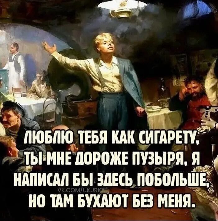 ЛЮБЛЮ ТЕБЯ КАК СИГАРЕТУ, ТЫ МНЕ ДОРОЖЕ ПУЗЫРЯ, Я НАПИСАЛ БЫ ЗДЕСЬ ПОБОЛЬШЕ, НО ТАМ БУХАЮТ БЕЗ МЕНЯ.