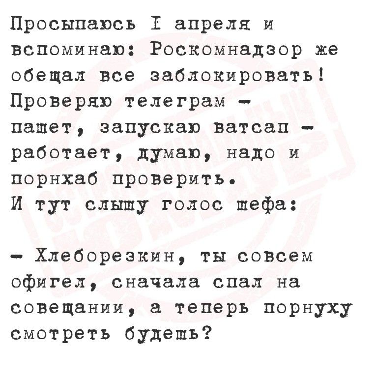 Просыпаюсь 1 апреля и вспоминаю: Роскомнадзор же обещал все заблокировать! Проверяю телеграм — пашет, запускаю ватсап — работает, думаю, надо и порнхаб проверить. И тут слышу голос шефа: — Хлеборезкин, ты совсем офигел, сначала спал на совещании, а теперь порнуху смотреть будешь?