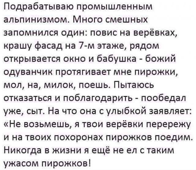 Подрабатываю промышленным альпинизмом. Много смешных запомнился один: повис на верёвках, крашу фасад на 7-м этаже, рядом открывается окно и бабушка - божий одуванчик протягивает мне пирожки, мол, на, милок, поешь. Пытаюсь отказаться и поблагодарить - пообедал уже, сыт. На что она с улыбкой заявляет: «Не возьмешь, я твои верёвки перережу и на твоих 