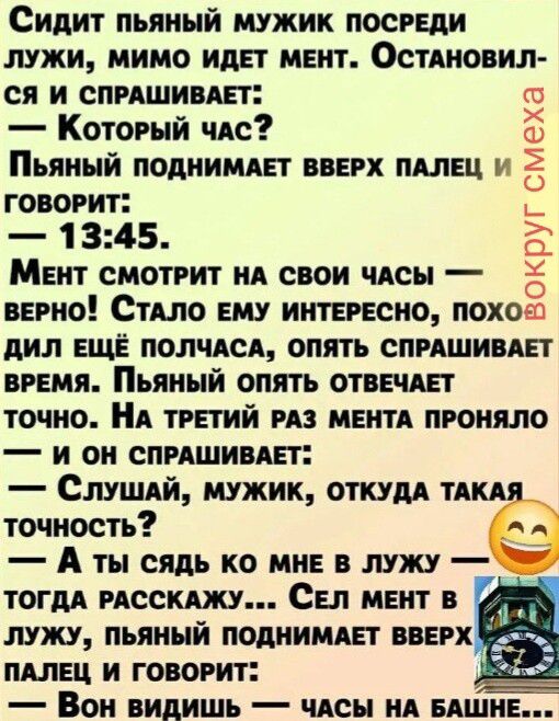 Сидит пьяный мужик посреди лужи, мимо идет мент. Остановился и спрашивает: — Который час? Пьяный поднимает вверх палец и говорит: — 13:45. Мент смотрит на свои часы — верно! Стало ему интересно, походил еще полчаса, опять спрашивает время. Пьяный опять отвечает точно. На третий раз мента проняло — и он спрашивает: — Слушай, мужик, откуда такая точн