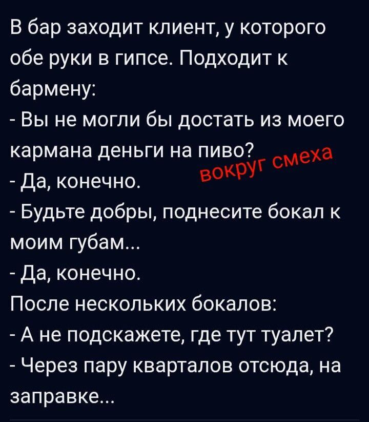 В бар заходит клиент, у которого обе руки в гипсе. Подходит к бармену:
- Вы не могли бы достать из моего кармана деньги на пиво?
- Да, конечно.
- Будьте добры, поднесите бокал к моим губам...
- Да, конечно.
После нескольких бокалов:
- А не подскажете, где тут туалет?
- Через пару кварталов отсюда, на заправке...