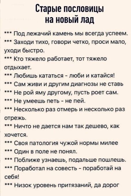 Старые пословицы на новый лад. Под лежачий камень мы всегда успеем. Заходи тихо, говори четко, проси мало, уходи быстро. Кто тяжело работает, тот тяжело отдыхает. Любишь кататься - люби и катайся! Сам живи и другим диагнозы не ставь. Не рой яму другому, пусть роет сам. Не умеешь пить - не пей. Несколько раз отмерь и несколько раз отрежь. Ничто не д