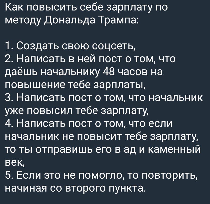 Как повысить себе зарплату по методу Дональда Трампа: 1. Создать свою соцсеть, 2. Написать в ней пост о том, что даёшь начальнику 48 часов на повышение тебе зарплаты, 3. Написать пост о том, что начальник уже повысил тебе зарплату, 4. Написать пост о том, что если начальник не повысит тебе зарплату, то ты отправишь его в ад и каменный век, 5. Если 