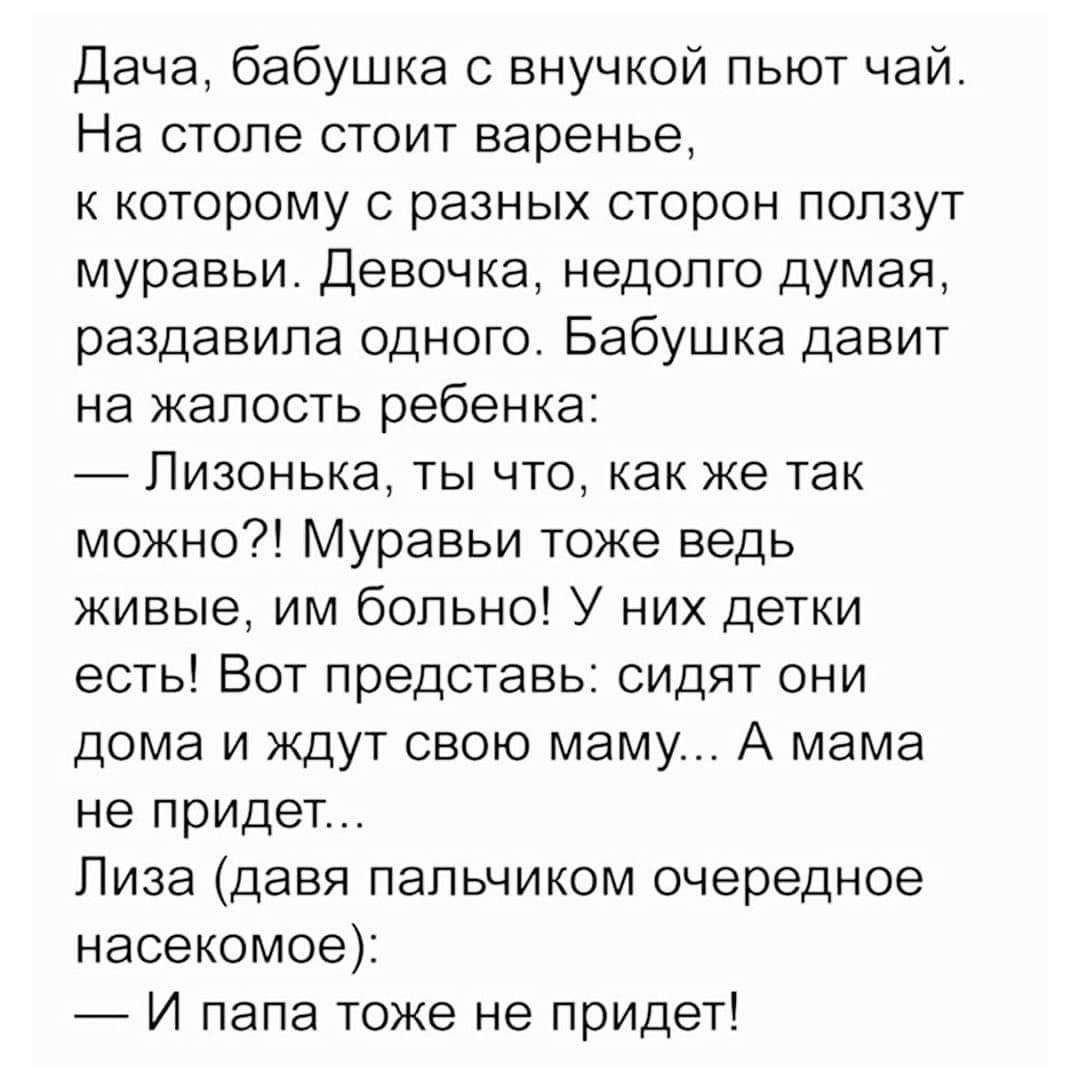 Дача, бабушка с внучкой пьют чай. На столе стоит варенье, к которому с разных сторон ползут муравьи. Девочка, недолго думая, раздавила одного. Бабушка давит на жалость ребенка: — Лизонька, ты что, как же так можно?! Муравьи тоже ведь живые, им больно! У них детки есть! Вот представь: сидят они дома и ждут свою маму... А мама не придет... Лиза (давя