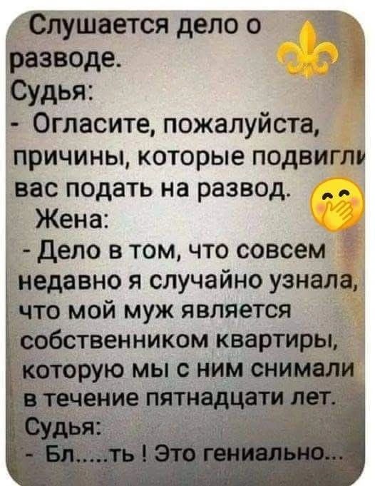 Слушается дело о разводе. Судья: - Огласите, пожалуйста, причины, которые подвигли вас подать на развод. Жена: - Дело в том, что совсем недавно я случайно узнала, что мой муж является собственником квартиры, которую мы с ним снимали в течение пятнадцати лет. Судья: - Бл.....ть ! Это гениально...