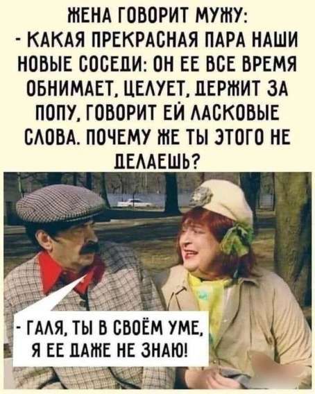 ЖЕНА ГОВОРИТ МУЖУ: - КАКАЯ ПРЕКРАСНАЯ ПАРА НАШИ НОВЫЕ СОСЕДИ: ОН ЕЕ ВСЕ ВРЕМЯ ОБНИМАЕТ, ЦЕЛУЕТ, ДЕРЖИТ ЗА ПОПУ, ГОВОРИТ ЕЙ ЛАСКОВЫЕ СЛОВА. ПОЧЕМУ ЖЕ ТЫ ЭТОГО НЕ ДЕЛАЕШЬ? - ГАЛЯ, ТЫ В СВОЁМ УМЕ, Я ЕЕ ДАЖЕ НЕ ЗНАЮ!