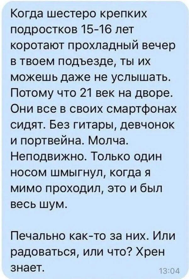 Когда шестеро крепких подростков 15-16 лет коротают прохладный вечер в твоем подъезде, ты их можешь даже не услышать. Потому что 21 век на дворе. Они все в своих смартфонах сидят. Без гитары, девчонок и портвейна. Молча. Неподвижно. Только один носом шмыгнул, когда я мимо проходил, это и был весь шум. Печально как-то за них. Или радоваться, или что