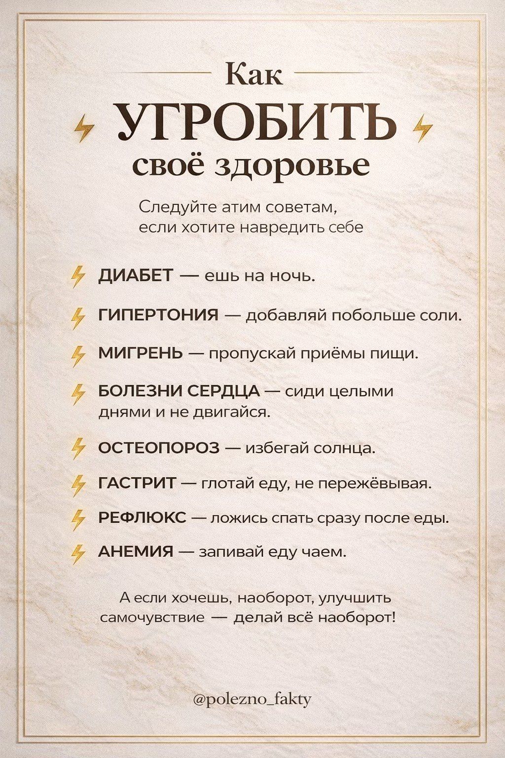Как УГРОБИТЬ свое здоровье Следуйте этим советам, если хотите навредить себе ДИАБЕТ — ешь на ночь. ГИПЕРТОНИЯ — добавляй побольше соли. МИГРЕНЬ — пропускай приёмы пищи. БОЛЕЗНИ СЕРДЦА — сиди целыми днями и не двигайся. ОСТЕОПОРОЗ — избегай солнца. ГАСТРИТ — глотай еду, не пережёвывая. РЕФЛЮКС — ложись спать сразу после еды. АНЕМИЯ — запивай еду чае