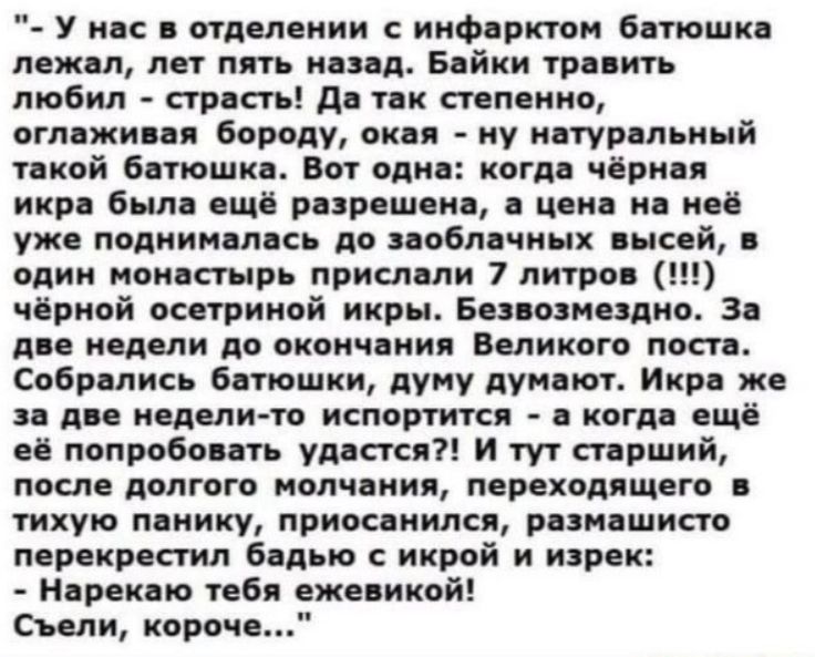 - У нас в отделении с инфарктом батюшка лежал, лет пять назад. Байки травить любил - страсть! Да так степенно, оглаживая бороду, окая - ну натуральный такой батюшка. Вот одна: когда чёрная икра была ещё разрешена, а цена на неё уже поднималась до заоблачных высей, в один монастырь прислали 7 литров (!!!) чёрной осетриной икры. Безвозмездно. За две 