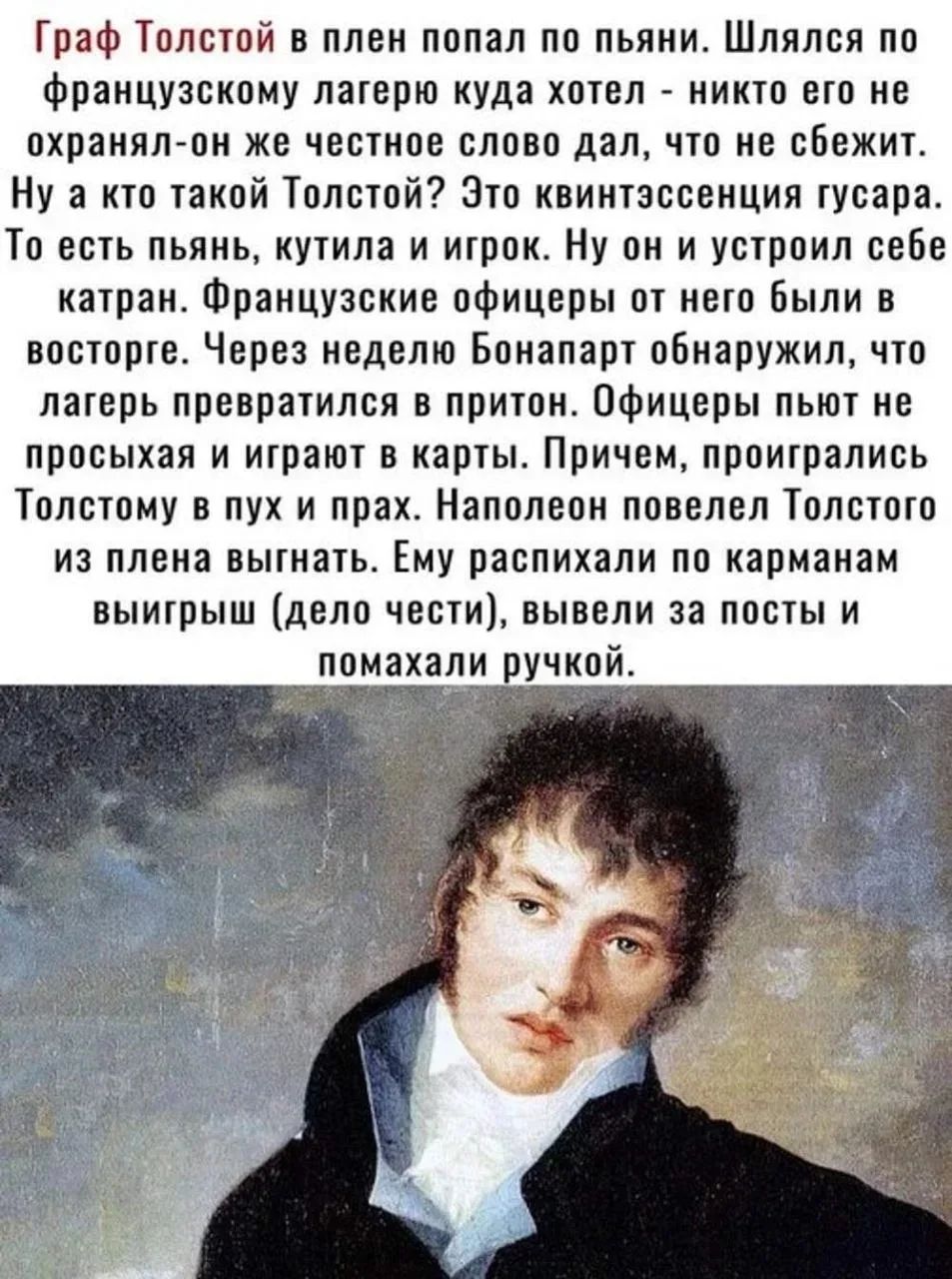 Граф Толстой в плен попал по пьяни. Шлялся по французскому лагерю куда хотел - никто его не охранял-он же честное слово дал, что не сбежит. Ну а кто такой Толстой? Это квинтэссенция гусара. То есть пьянь, кутила и игрок. Ну он и устроил себе катран. Французские офицеры от него были в восторге. Через неделю Бонапарт обнаружил, что лагерь превратился