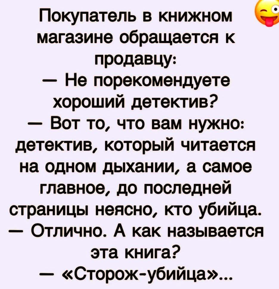 Покупатель в книжном магазине обращается к продавцу:
— Не порекомендуете хороший детектив?
— Вот то, что вам нужно: детектив, который читается на одном дыхании, а самое главное, до последней страницы неясно, кто убийца.
— Отлично. А как называется эта книга?
— «Сторож-убийца»...