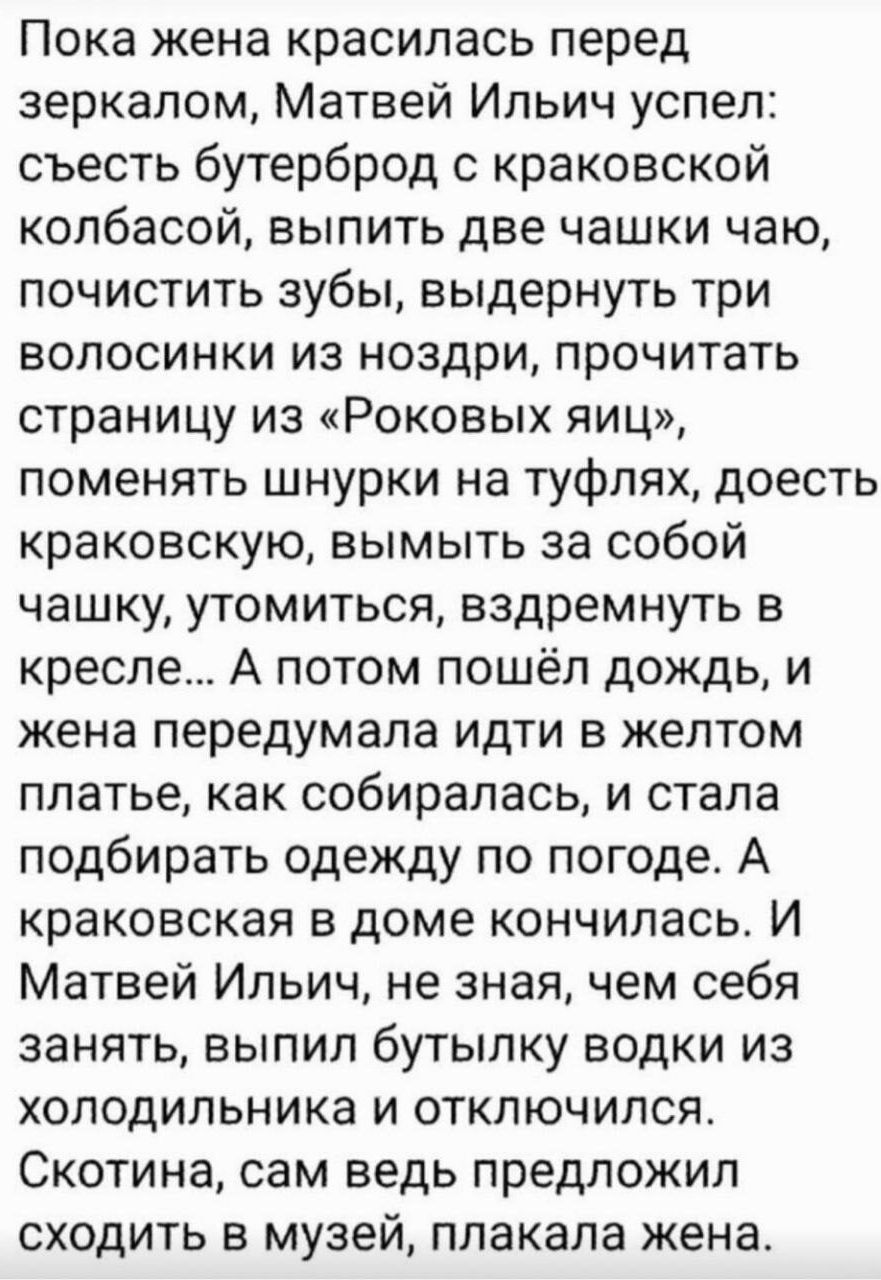 Пока жена красилась перед зеркалом, Матвей Ильич успел: съесть бутерброд с краковской колбасой, выпить две чашки чаю, почистить зубы, выдернуть три волосинки из ноздри, прочитать страницу из «Роковых яиц», поменять шнурки на туфлях, доесть краковскую, вымыть за собой чашку, утомиться, вздремнуть в кресле... А потом пошёл дождь, и жена передумала ид