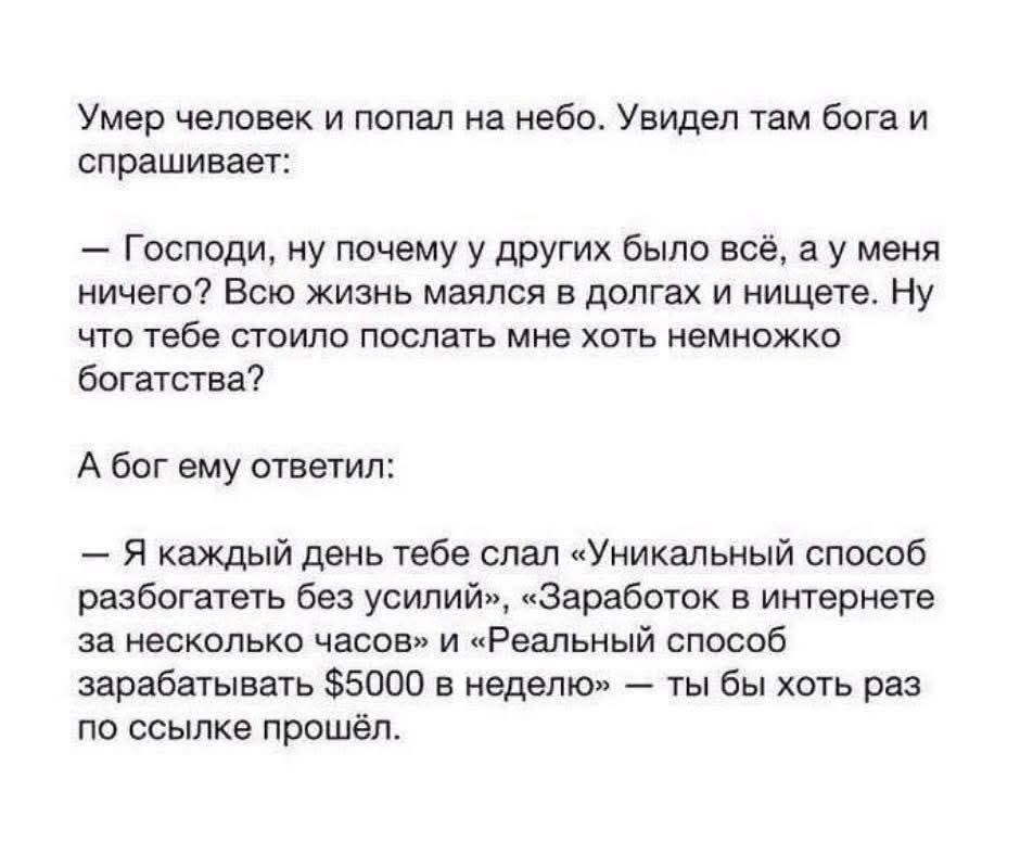 Умер человек и попал на небо. Увидел там бога и спрашивает: – Господи, ну почему у других было всё, а у меня ничего? Всю жизнь маялся в долгах и нищете. Ну что тебе стоило послать мне хоть немножко богатства? А бог ему ответил: – Я каждый день тебе слал «Уникальный способ разбогатеть без усилий», «Заработок в интернете за несколько часов» и «Реальн