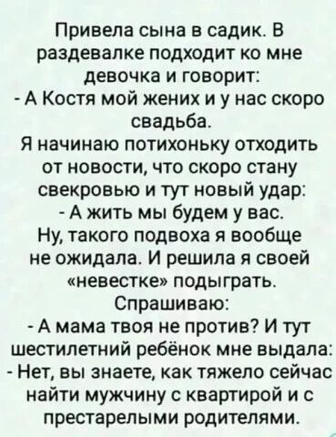 Привела сына в садик. В раздевалке подходит ко мне девочка и говорит: - А Костя мой жених и у нас скоро свадьба. Я начинаю потихоньку отходить от новости, что скоро стану свекровью и тут новый удар: - А жить мы будем у вас. Ну, такого подвоха я вообще не ожидала. И решила я своей «невестке» подыграть. Спрашиваю: - А мама твоя не против? И тут шести
