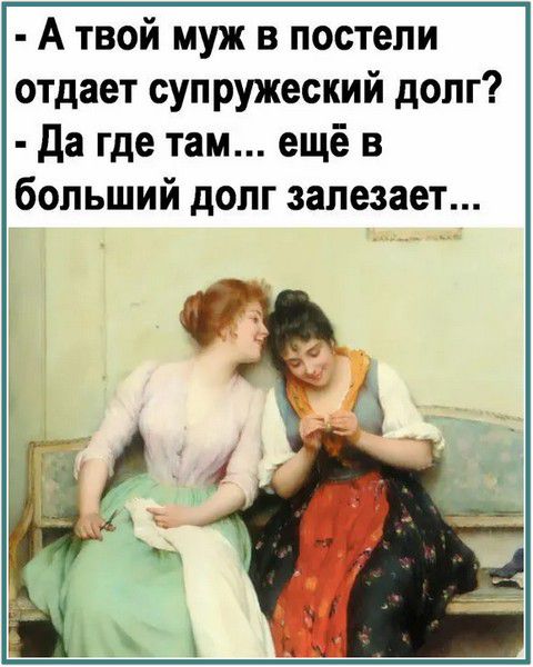 - А твой муж в постели отдает супружеский долг?
- Да где там... еще в больший долг залезает...
