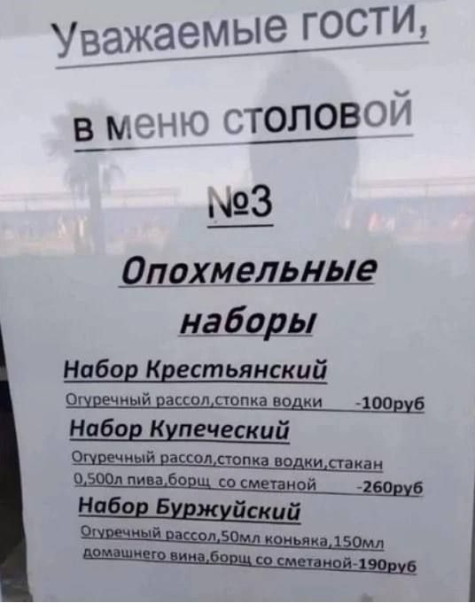 Уважаемые гости, В меню столовой №3 Опохмельные наборы Набор Крестьянский Огуречный рассол, стопка водки -100руб Набор Купеческий Огуречный рассол, стопка водки, стакан 0,500л пива, борщ со сметаной -260руб Набор Буржуйский Огуречный рассол, 50мл коньяка, 150мл домашнего вина, борщ со сметаной -190руб