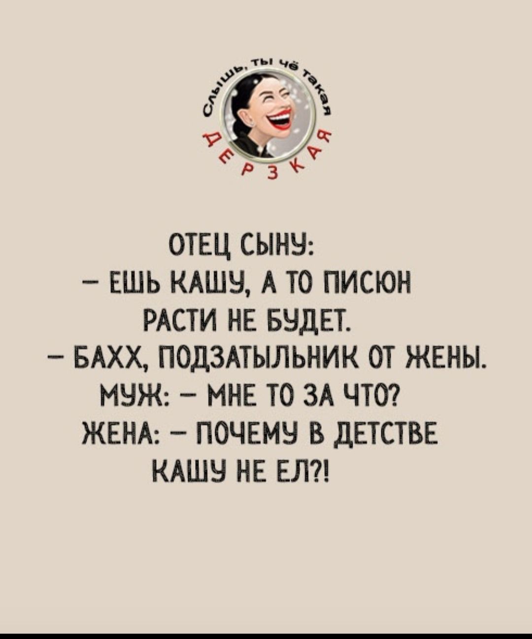 Слышь, ты чё такая дерзкая. Отец сыну: - Ешь кашу, а то писюн расти не будет. - Бахх, подзатыльник от жены. Муж: - Мне то за что? Жена: - Почему в детстве кашу не ел?!