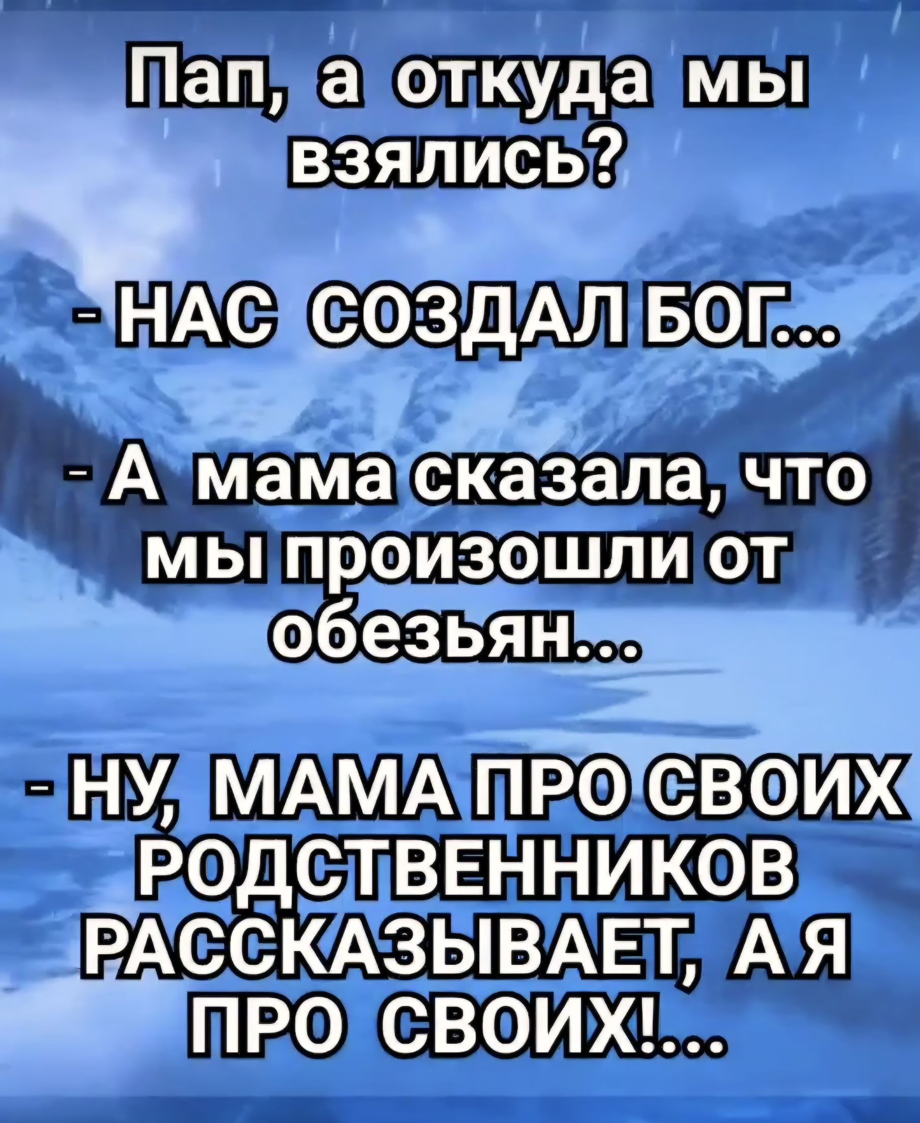 Пап, а откуда мы взялись?
- НАС СОЗДАЛ БОГ...
- А мама сказала, что мы произошли от обезьян...
- НУ, МАМА ПРО СВОИХ РОДСТВЕННИКОВ РАССКАЗЫВАЕТ, А Я ПРО СВОИХ!...
