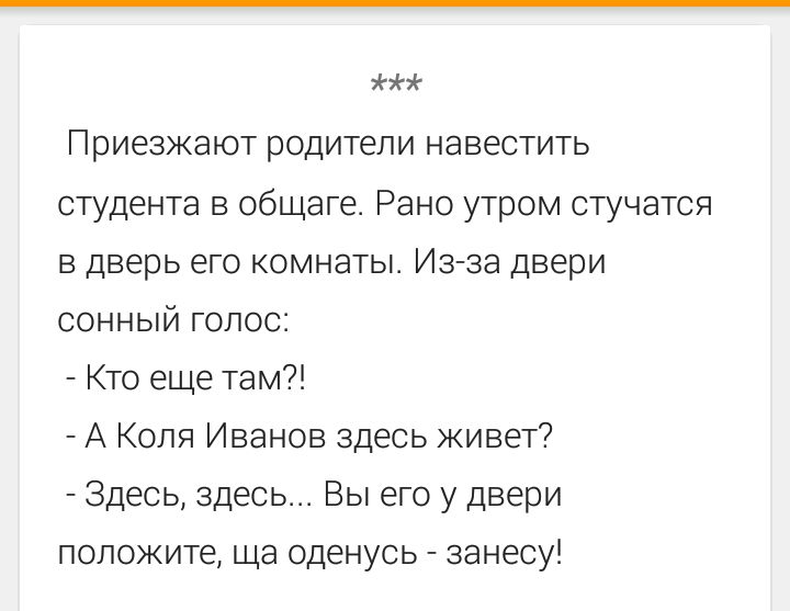 *** Приезжают родители навестить студента в общаге. Рано утром стучатся в дверь его комнаты. Из-за двери сонный голос: - Кто еще там?! - А Коля Иванов здесь живет? - Здесь, здесь... Вы его у двери положите, ща оденусь - занесу!