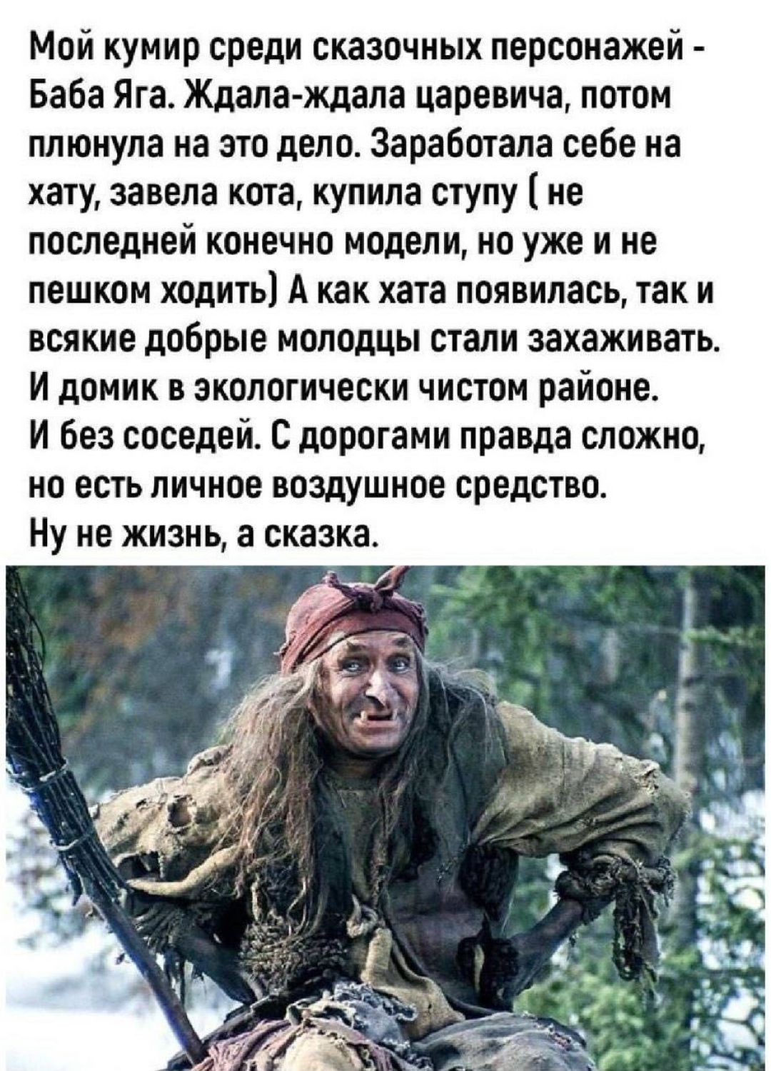 Мой кумир среди сказочных персонажей - Баба Яга. Ждала-ждала царевича, потом плюнула на это дело. Заработала себе на хату, завела кота, купила ступу (не последней конечно модели, но уже и не пешком ходить) А как хата появилась, так и всякие добрые молодцы стали захаживать. И домик в экологически чистом районе. И без соседей. С дорогами правда сложн