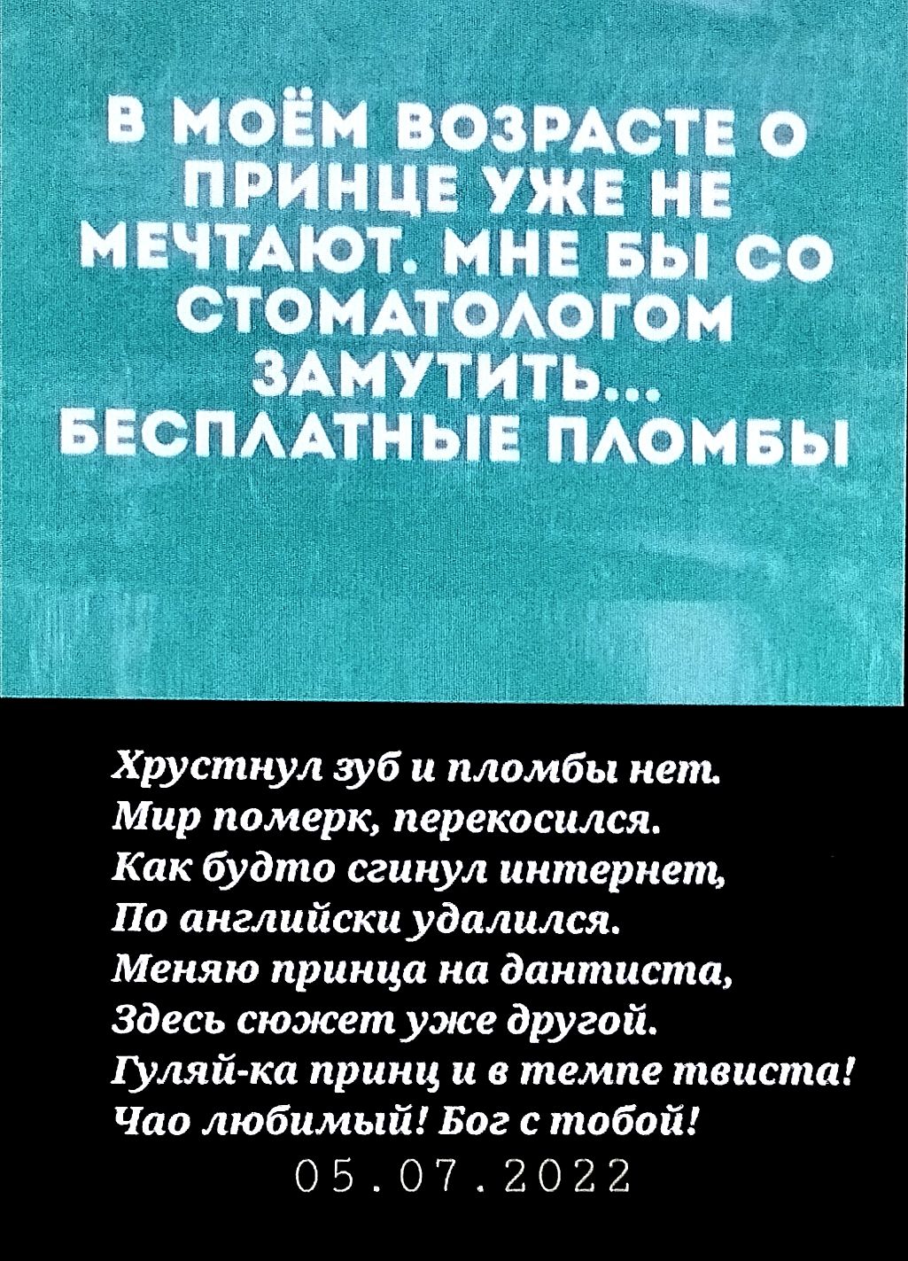 В МОЁМ ВОЗРАСТЕ О ПРИНЦЕ УЖЕ НЕ МЕЧТАЮТ. МНЕ БЫ СО СТОМАТОЛОГОМ ЗАМУТИТЬ... БЕСПЛАТНЫЕ ПЛОМБЫ. Хрустнул зуб и пломбы нет. Мир померк, перекосился. Как будто сгинул интернет, По английски удалился. Меняю принца на дантиста, Здесь сюжет уже другой. Гуляй-ка принц и в темпе твиста! Чао любимый! Бог с тобой! 05.07.2022