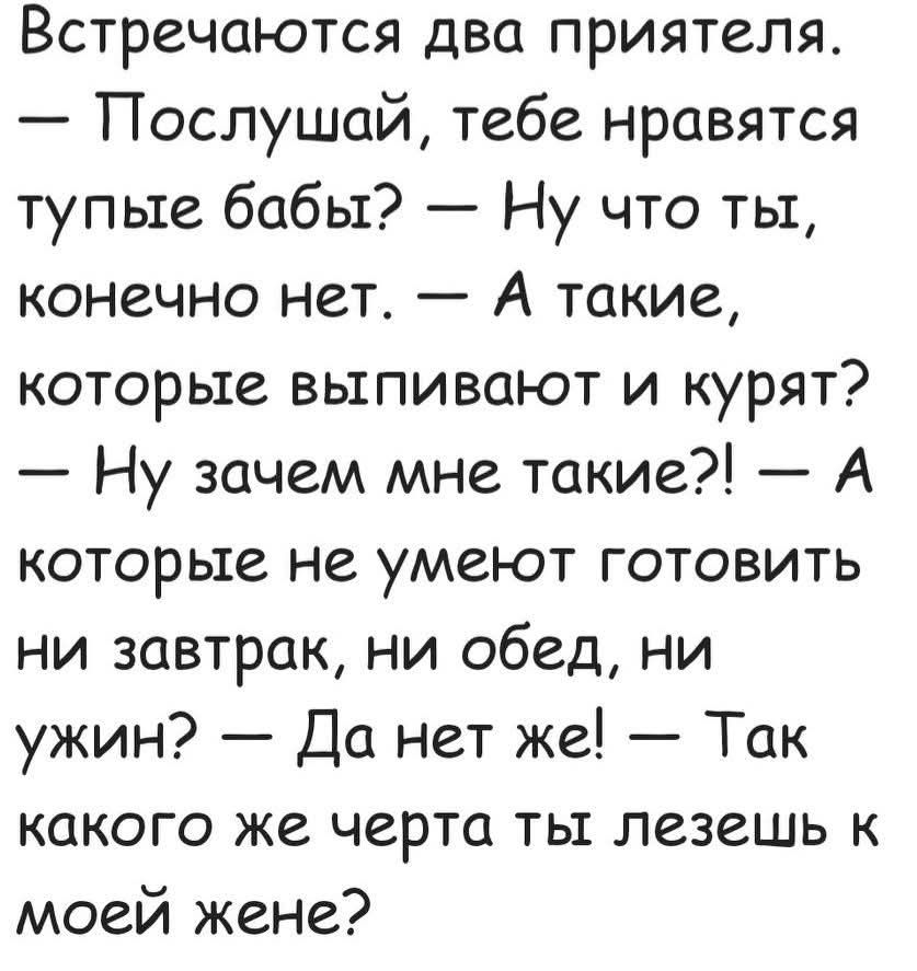 Встречаются два приятеля. — Послушай, тебе нравятся тупые бабы? — Ну что ты, конечно нет. — А такие, которые выпивают и курят? — Ну зачем мне такие?! — А которые не умеют готовить ни завтрак, ни обед, ни ужин? — Да нет же! — Так какого же черта ты лезешь к моей жене?