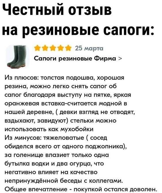 Честный отзыв на резиновые сапоги: 25 марта Сапоги резиновые Фирма > Из плюсов: толстая подошва, хорошая резина, можно легко снять сапог об сапог благодаря выступу на пятке, яркая оранжевая вставка-считается модной в нашей деревне, (девки взгляд не отводят, вздыхают, завидуют) стельки можно использовать как мухобойки Из минусов: тяжеловатые (сосед 