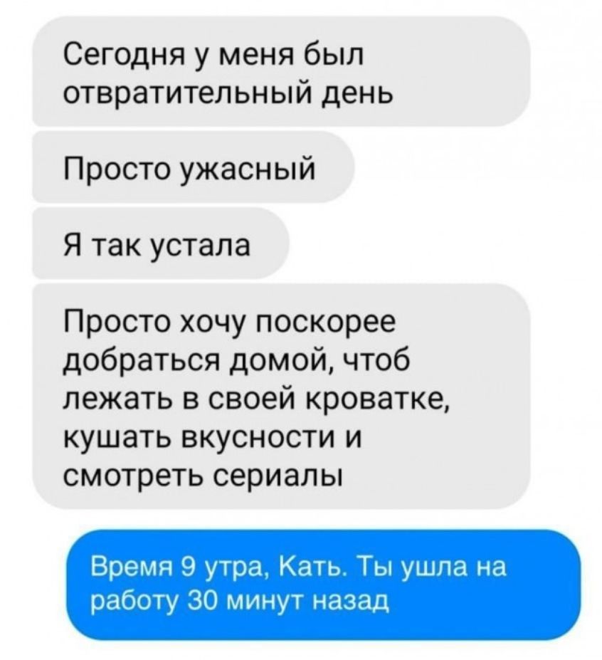 Сегодня у меня был отвратительный день. Просто ужасный. Я так устала. Просто хочу поскорее добраться домой, чтоб лежать в своей кроватке, кушать вкусности и смотреть сериалы. Время 9 утра, Кать. Ты ушла на работу 30 минут назад.