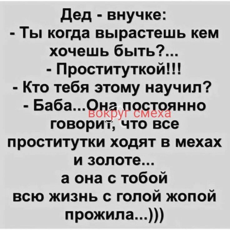 Дед - внучке: - Ты когда вырастешь кем хочешь быть?... - Проституткой!!! - Кто тебя этому научил? - Баба... Она постоянно говорит, что все проститутки ходят в мехах и золоте... а она с тобой всю жизнь с голой жопой прожила...)))
