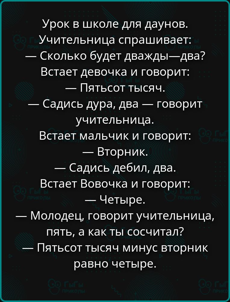 Урок в школе для даунов.
Учительница спрашивает:
— Сколько будет дважды—два?
Встает девочка и говорит:
— Пятьсот тысяч.
— Садись дура, два — говорит учительница.
Встает мальчик и говорит:
— Вторник.
— Садись дебил, два.
Встает Вовочка и говорит:
— Четыре.
— Молодец, говорит учительница, пять, а как ты сосчитал?
— Пятьсот тысяч минус вторник равно ч