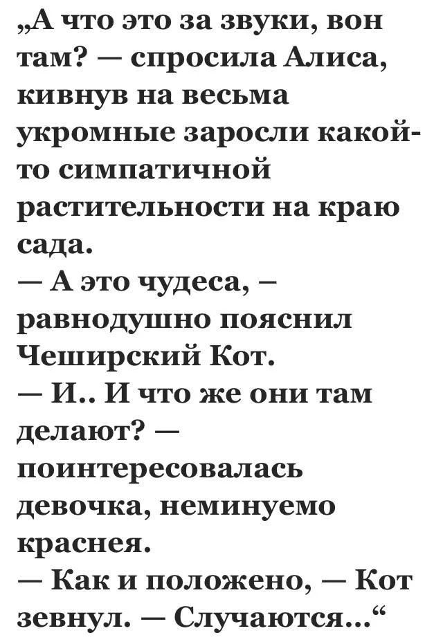 «А что это за звуки, вон там? — спросила Алиса, кивнув на весьма укромные заросли какой-то симпатичной растительности на краю сада. — А это чудеса, — равнодушно пояснил Чеширский Кот. — И.. И что же они там делают? — поинтересовалась девочка, неминуемо краснея. — Как и положено, — Кот зевнул. — Случаются...»