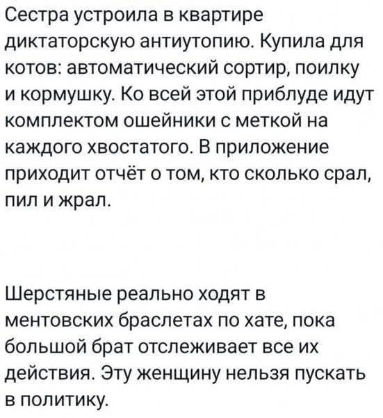 Сестра устроила в квартире диктаторскую антиутопию. Купила для котов: автоматический сортир, поилку и кормушку. Ко всей этой приблуде идут комплектом ошейники с меткой на каждого хвостатого. В приложение приходит отчёт о том, кто сколько срал, пил и жрал. Шерстяные реально ходят в ментовских браслетах по хате, пока большой брат отслеживает все их д
