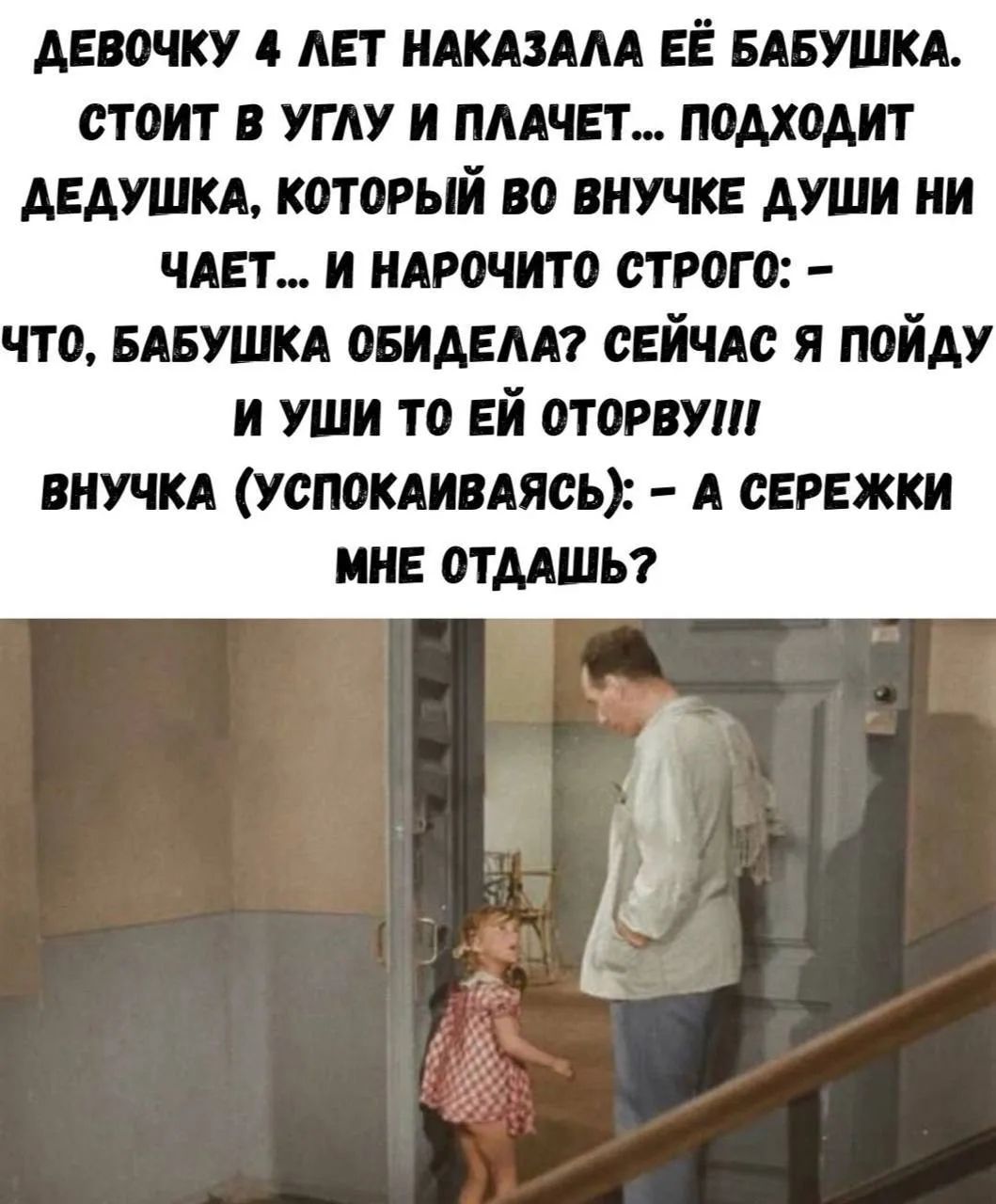 ДЕВОЧКУ 4 ЛЕТ НАКАЗАЛА ЕЁ БАБУШКА. СТОИТ В УГЛУ И ПЛАЧЕТ... ПОДХОДИТ ДЕДУШКА, КОТОРЫЙ ВО ВНУЧКЕ ДУШИ НИ ЧАЕТ... И НАРОЧИТО СТРОГО: – ЧТО, БАБУШКА ОБИДЕЛА? СЕЙЧАС Я ПОЙДУ И УШИ ТО ЕЙ ОТОРВУ!!! ВНУЧКА (УСПОКАИВАЯСЬ): – А СЕРЕЖКИ МНЕ ОТДАШЬ?